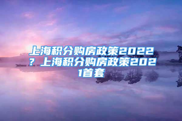 上海积分购房政策2022？上海积分购房政策2021首套