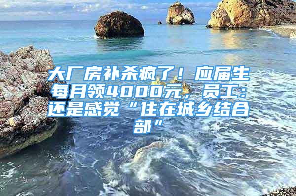 大厂房补杀疯了！应届生每月领4000元，员工：还是感觉“住在城乡结合部”