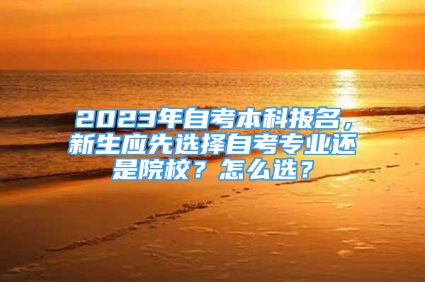 2023年自考本科报名，新生应先选择自考专业还是院校？怎么选？