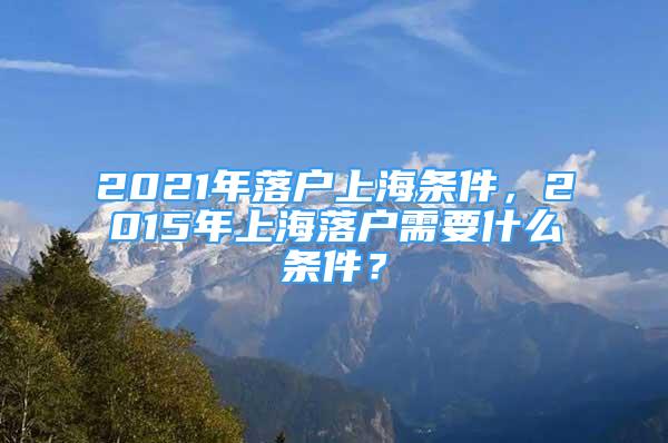 2021年落户上海条件，2015年上海落户需要什么条件？