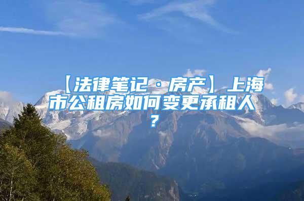 【法律笔记·房产】上海市公租房如何变更承租人？