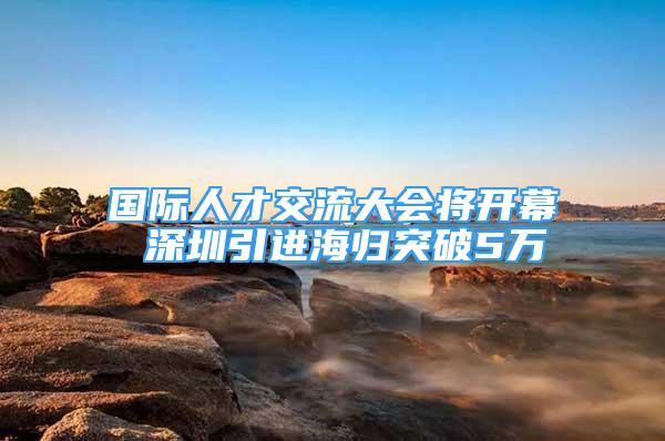 国际人才交流大会将开幕 深圳引进海归突破5万