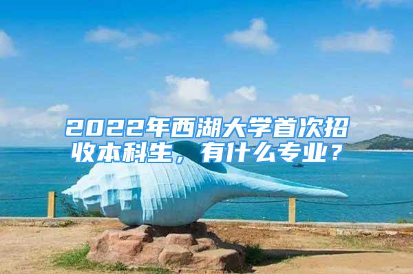 2022年西湖大学首次招收本科生，有什么专业？