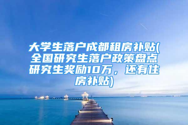 大学生落户成都租房补贴(全国研究生落户政策盘点研究生奖励10万，还有住房补贴)