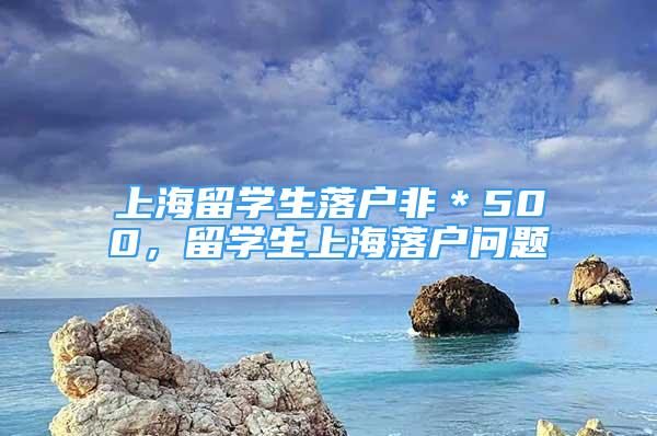 上海留学生落户非＊500，留学生上海落户问题