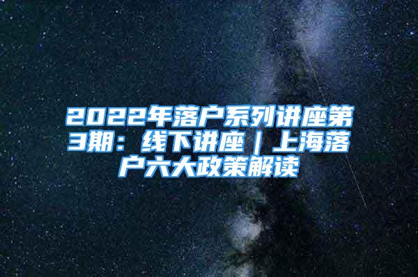 2022年落户系列讲座第3期：线下讲座｜上海落户六大政策解读