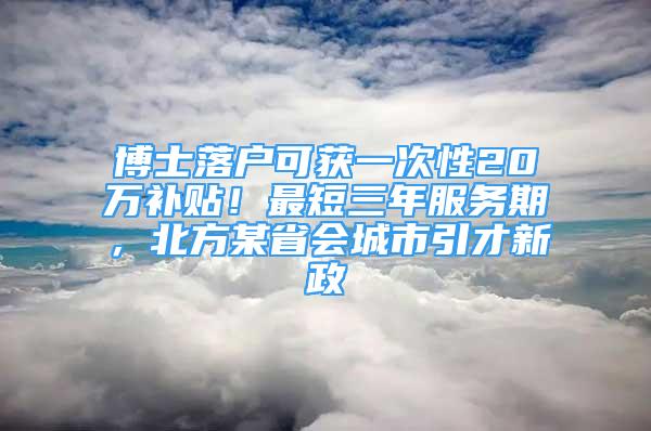 博士落户可获一次性20万补贴！最短三年服务期，北方某省会城市引才新政