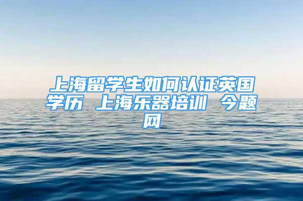 上海留学生如何认证英国学历 上海乐器培训 今题网