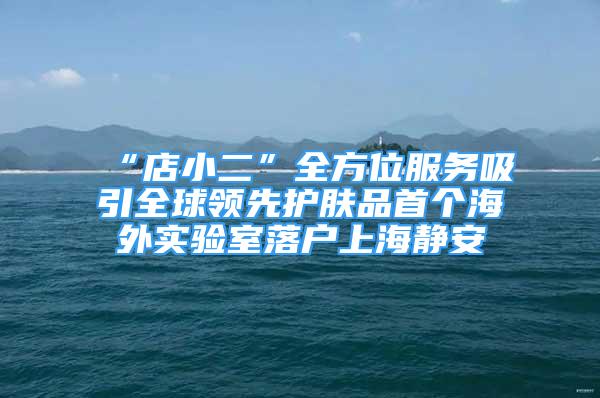 “店小二”全方位服务吸引全球领先护肤品首个海外实验室落户上海静安