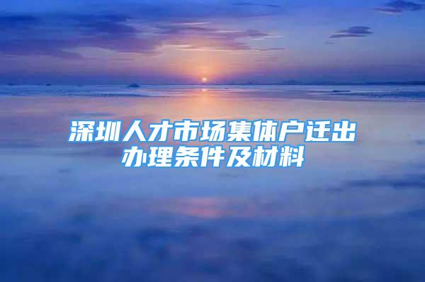 深圳人才市场集体户迁出办理条件及材料