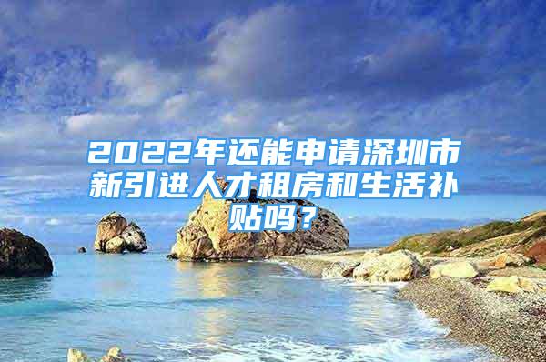 2022年还能申请深圳市新引进人才租房和生活补贴吗？