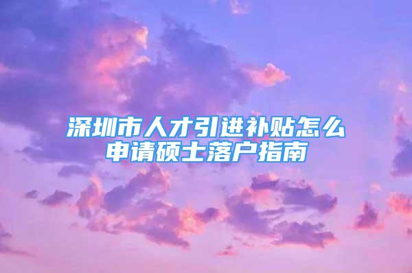 深圳市人才引进补贴怎么申请硕士落户指南