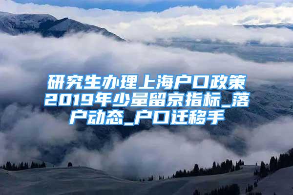 研究生办理上海户口政策2019年少量留京指标_落户动态_户口迁移手