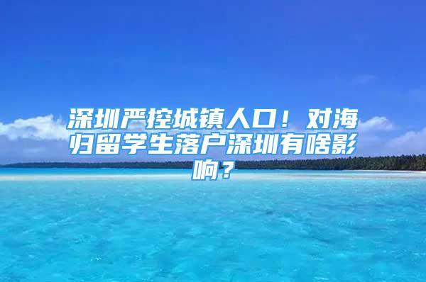 深圳严控城镇人口！对海归留学生落户深圳有啥影响？