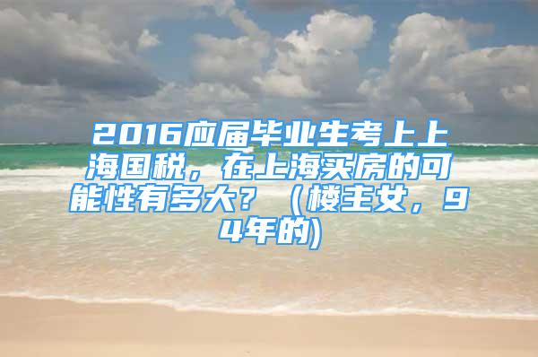 2016应届毕业生考上上海国税，在上海买房的可能性有多大？（楼主女，94年的)