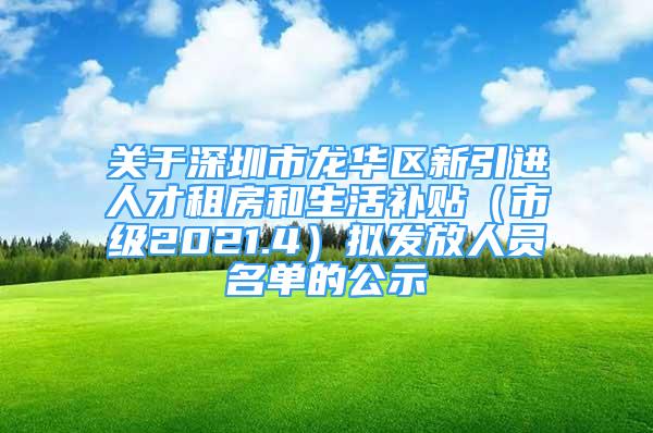 关于深圳市龙华区新引进人才租房和生活补贴（市级2021.4）拟发放人员名单的公示