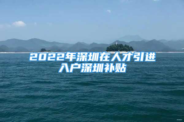 2022年深圳在人才引进入户深圳补贴