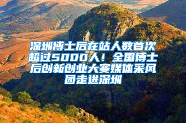 深圳博士后在站人数首次超过5000人！全国博士后创新创业大赛媒体采风团走进深圳