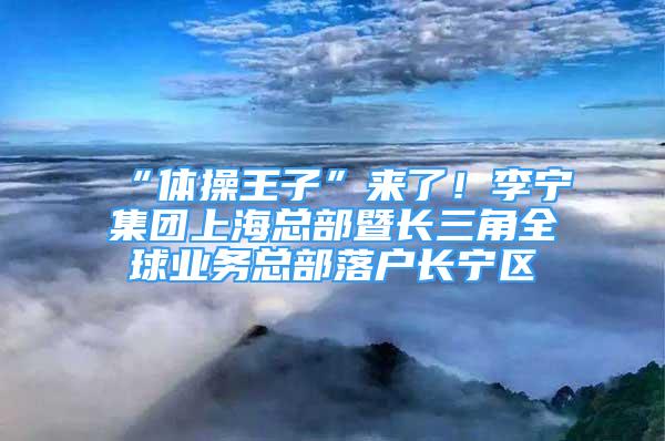 “体操王子”来了！李宁集团上海总部暨长三角全球业务总部落户长宁区