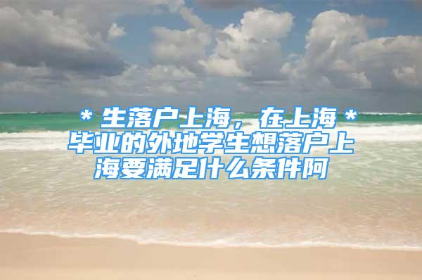 ＊生落户上海，在上海＊毕业的外地学生想落户上海要满足什么条件阿