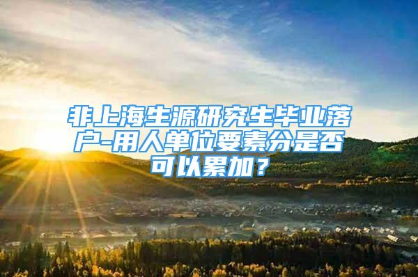 非上海生源研究生毕业落户-用人单位要素分是否可以累加？