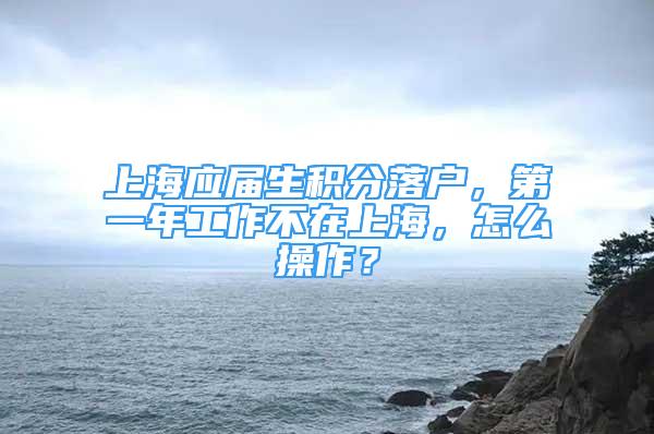 上海应届生积分落户，第一年工作不在上海，怎么操作？