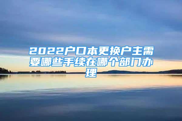 2022户口本更换户主需要哪些手续在哪个部门办理