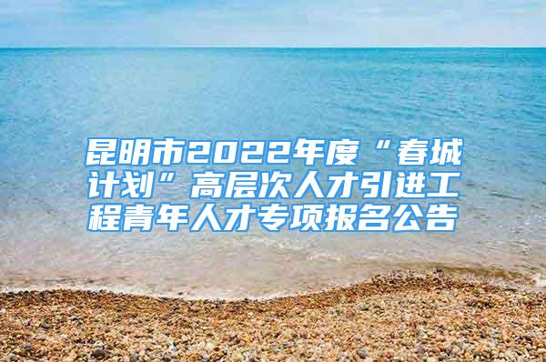 昆明市2022年度“春城计划”高层次人才引进工程青年人才专项报名公告