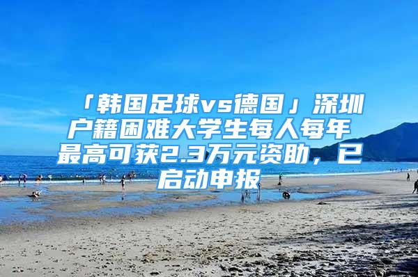 「韩国足球vs德国」深圳户籍困难大学生每人每年最高可获2.3万元资助，已启动申报