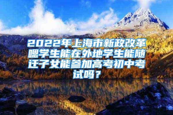 2022年上海市新政改革嗯学生能在外地学生能随迁子女能参加高考初中考试吗？