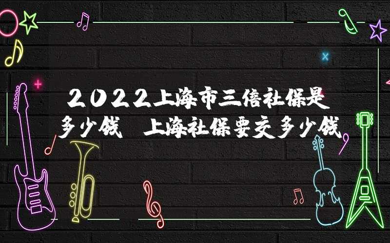 2022上海市三倍社保是多少钱（上海社保要交多少钱）