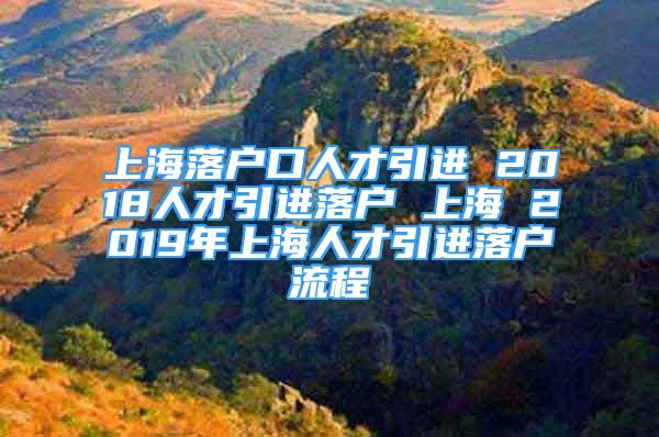 上海落户口人才引进 2018人才引进落户 上海 2019年上海人才引进落户流程