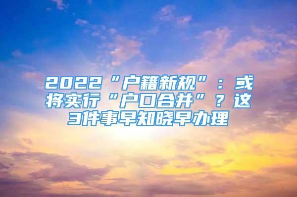 2022“户籍新规”：或将实行“户口合并”？这3件事早知晓早办理