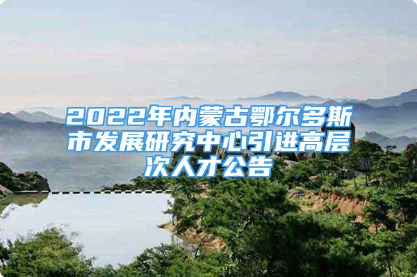 2022年内蒙古鄂尔多斯市发展研究中心引进高层次人才公告