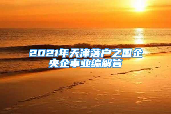 2021年天津落户之国企央企事业编解答