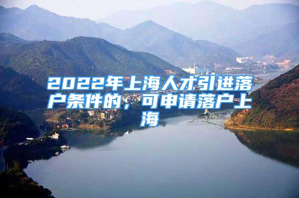 2022年上海人才引进落户条件的，可申请落户上海