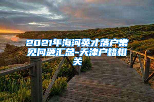 2021年海河英才落户常见问题汇总-天津户籍相关