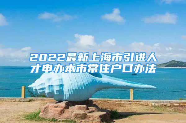 2022最新上海市引进人才申办本市常住户口办法