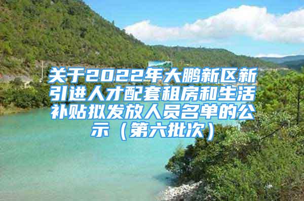 关于2022年大鹏新区新引进人才配套租房和生活补贴拟发放人员名单的公示（第六批次）