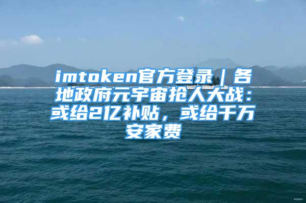 imtoken官方登录｜各地政府元宇宙抢人大战：或给2亿补贴，或给千万安家费