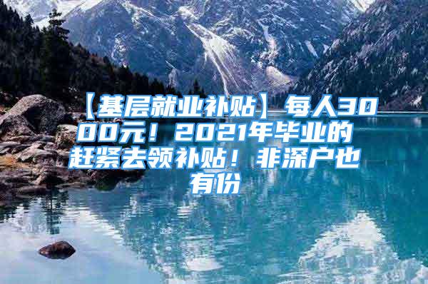 【基层就业补贴】每人3000元！2021年毕业的赶紧去领补贴！非深户也有份