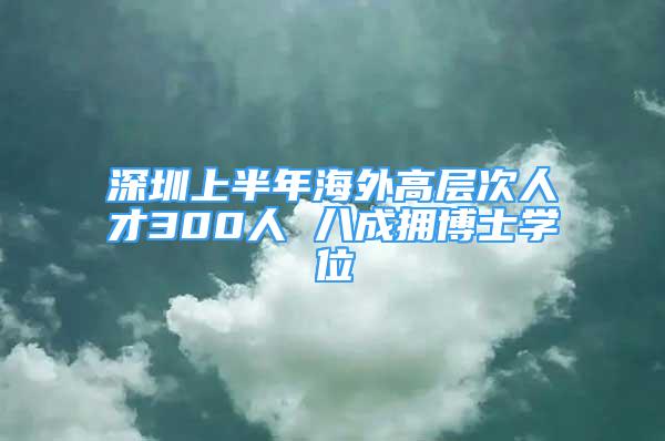 深圳上半年海外高层次人才300人 八成拥博士学位