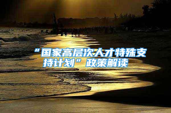 “国家高层次人才特殊支持计划”政策解读