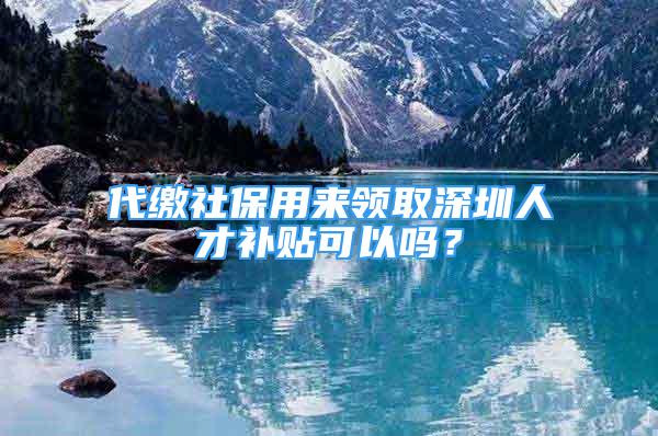 代缴社保用来领取深圳人才补贴可以吗？