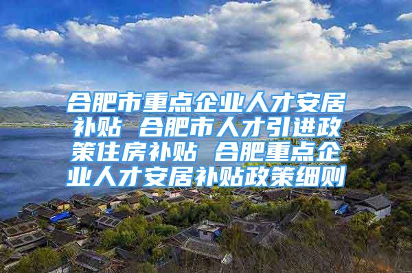 合肥市重点企业人才安居补贴 合肥市人才引进政策住房补贴 合肥重点企业人才安居补贴政策细则