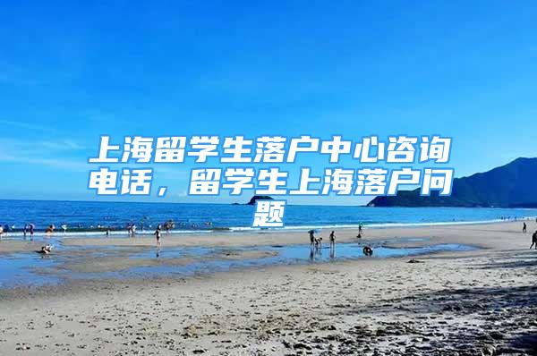 上海留学生落户中心咨询电话，留学生上海落户问题