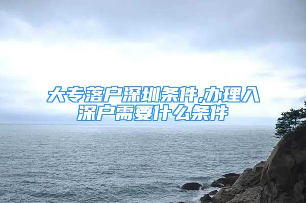 大专落户深圳条件,办理入深户需要什么条件