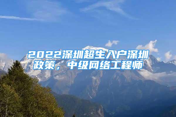 2022深圳超生入户深圳政策，中级网络工程师