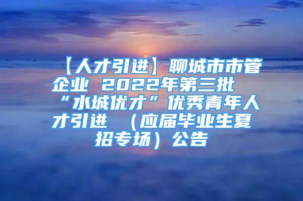 【人才引进】聊城市市管企业 2022年第三批“水城优才”优秀青年人才引进 （应届毕业生夏招专场）公告