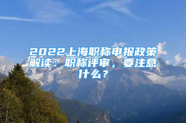 2022上海职称申报政策解读：职称评审，要注意什么？